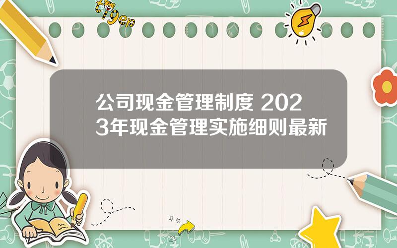 公司现金管理制度 2023年现金管理实施细则最新